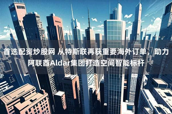 首选配资炒股网 从特斯联再获重要海外订单，助力阿联酋Aldar集团打造空间智能标杆