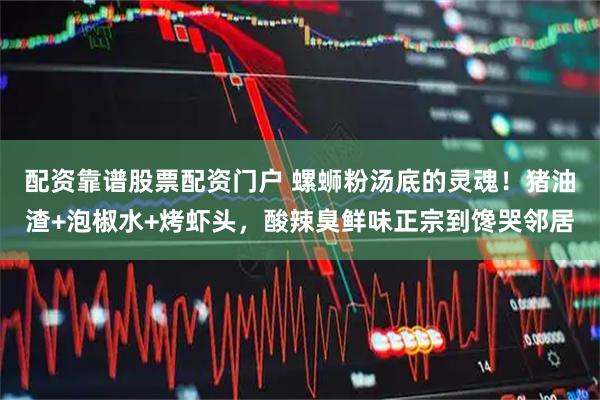配资靠谱股票配资门户 螺蛳粉汤底的灵魂!猪油渣+泡椒水+烤虾头,酸辣臭鲜味正宗到馋哭邻居