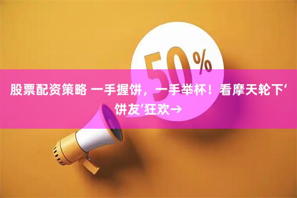 股票配资策略 一手握饼,一手举杯!看摩天轮下‘饼友’狂欢→