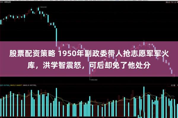 股票配资策略 1950年副政委带人抢志愿军军火库，洪学智震怒，可后却免了他处分
