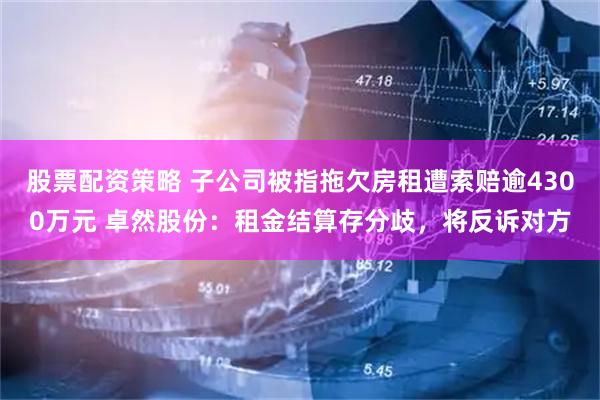 股票配资策略 子公司被指拖欠房租遭索赔逾4300万元 卓然股份：租金结算存分歧，将反诉对方