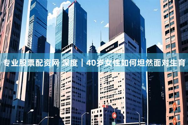 专业股票配资网 深度|40岁女性如何坦然面对生育