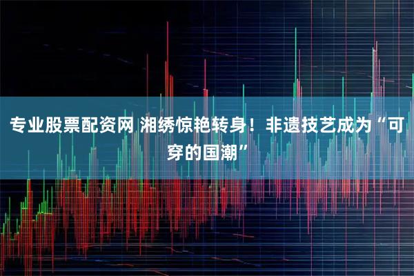 专业股票配资网 湘绣惊艳转身！非遗技艺成为“可穿的国潮”