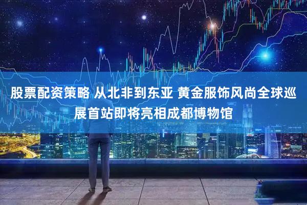 股票配资策略 从北非到东亚 黄金服饰风尚全球巡展首站即将亮相成都博物馆