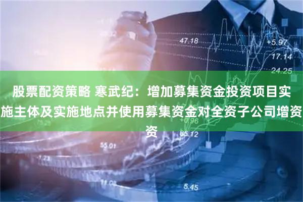 股票配资策略 寒武纪：增加募集资金投资项目实施主体及实施地点并使用募集资金对全资子公司增资