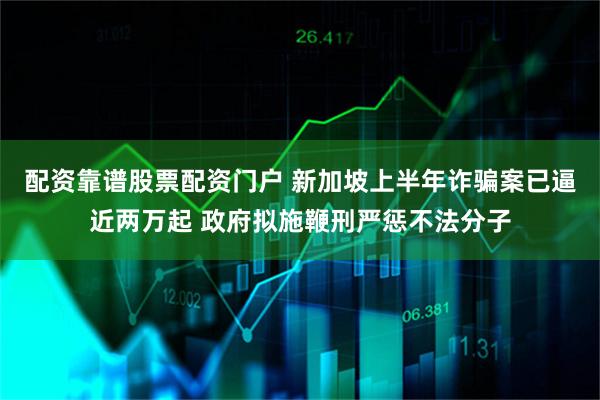 配资靠谱股票配资门户 新加坡上半年诈骗案已逼近两万起 政府拟施鞭刑严惩不法分子