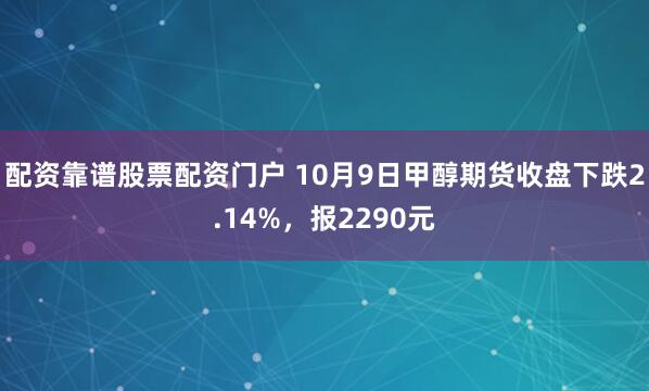 配资靠谱股票配资门户 10月9日甲醇期货收盘下跌2.14%，报2290元