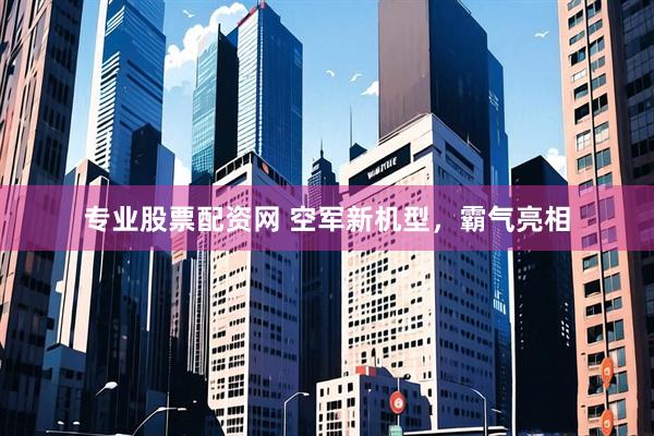 专业股票配资网 空军新机型，霸气亮相