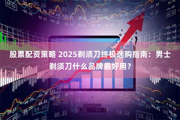 股票配资策略 2025剃须刀终极选购指南：男士剃须刀什么品牌最好用？