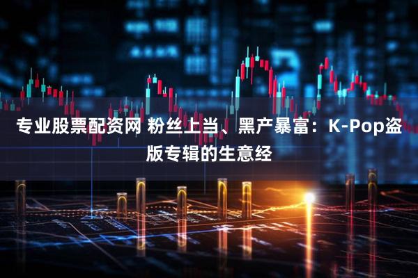 专业股票配资网 粉丝上当、黑产暴富：K-Pop盗版专辑的生意经