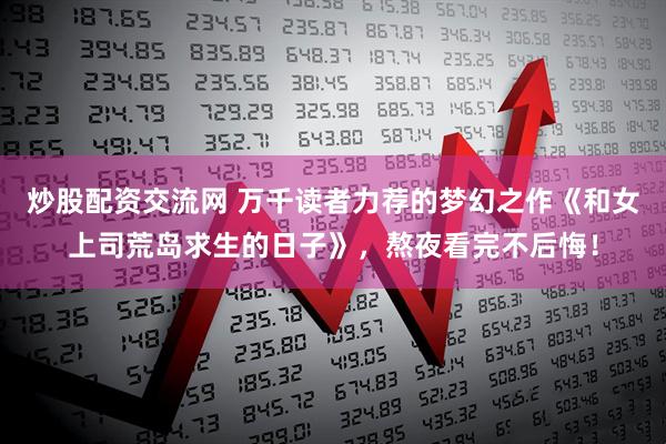 炒股配资交流网 万千读者力荐的梦幻之作《和女上司荒岛求生的日子》，熬夜看完不后悔！