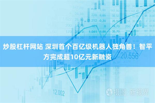 炒股杠杆网站 深圳首个百亿级机器人独角兽！智平方完成超10亿元新融资