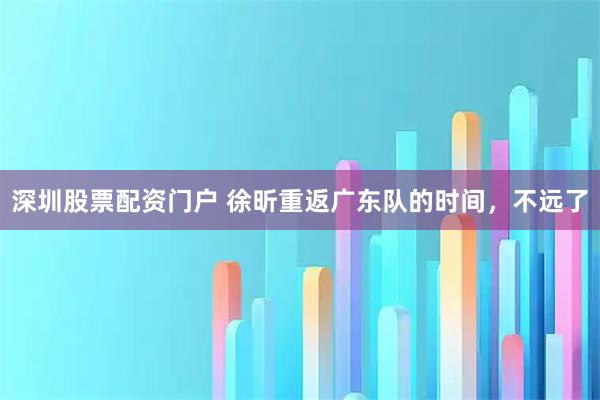 深圳股票配资门户 徐昕重返广东队的时间，不远了