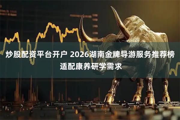 炒股配资平台开户 2026湖南金牌导游服务推荐榜 适配康养研学需求