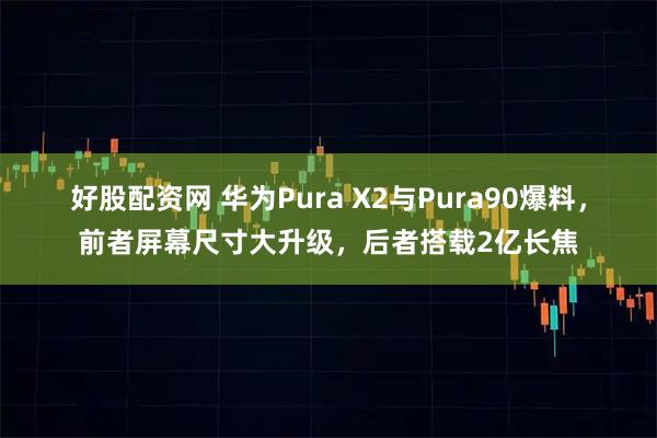 好股配资网 华为Pura X2与Pura90爆料，前者屏幕尺寸大升级，后者搭载2亿长焦