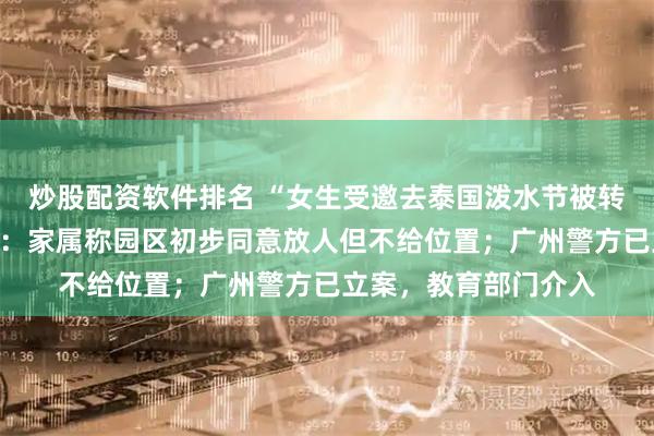炒股配资软件排名 “女生受邀去泰国泼水节被转卖电诈园”最新消息：家属称园区初步同意放人但不给位置；广州警方已立案，教育部门介入