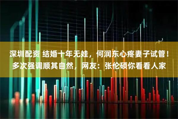 深圳配资 结婚十年无娃，何润东心疼妻子试管！多次强调顺其自然，网友：张伦硕你看看人家