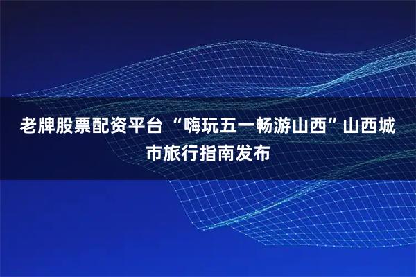 老牌股票配资平台 “嗨玩五一畅游山西”山西城市旅行指南发布