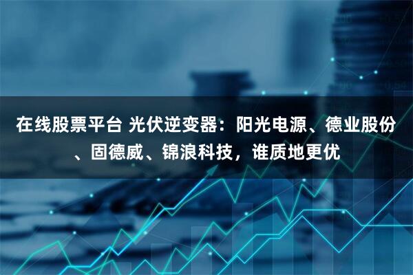 在线股票平台 光伏逆变器：阳光电源、德业股份、固德威、锦浪科技，谁质地更优