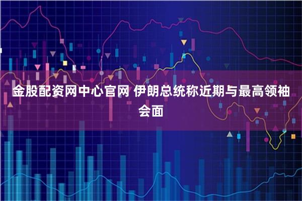 金股配资网中心官网 伊朗总统称近期与最高领袖会面