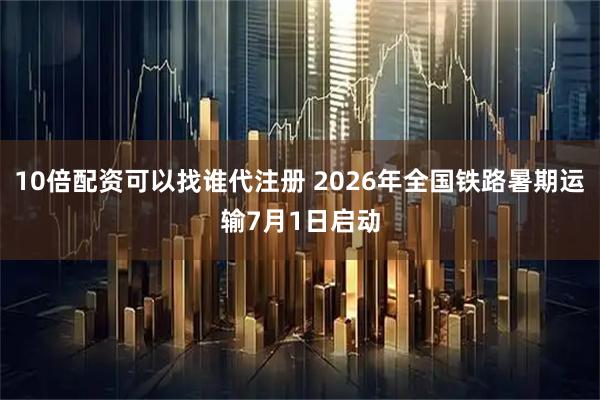 10倍配资可以找谁代注册 2026年全国铁路暑期运输7月1日启动