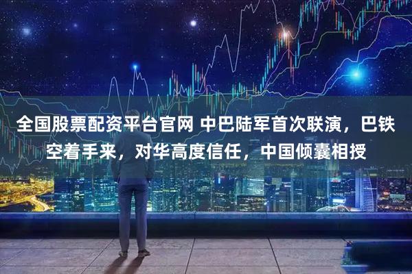 全国股票配资平台官网 中巴陆军首次联演，巴铁空着手来，对华高度信任，中国倾囊相授